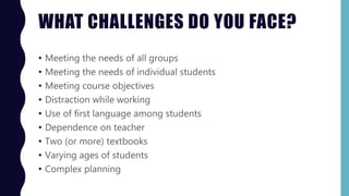 WHAT CHALLENGES DO YOU FACE?
• Meeting the needs of all groups
• Meeting the needs of individual students
• Meeting course objectives
• Distraction while working
• Use of first language among students
• Dependence on teacher
• Two (or more) textbooks
• Varying ages of students
• Complex planning
 