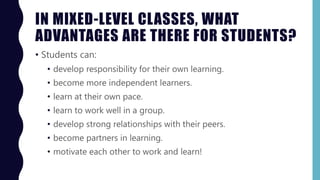 IN MIXED-LEVEL CLASSES, WHAT
ADVANTAGES ARE THERE FOR STUDENTS?
• Students can:
• develop responsibility for their own learning.
• become more independent learners.
• learn at their own pace.
• learn to work well in a group.
• develop strong relationships with their peers.
• become partners in learning.
• motivate each other to work and learn!
 