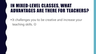 IN MIXED-LEVEL CLASSES, WHAT
ADVANTAGES ARE THERE FOR TEACHERS?
• It challenges you to be creative and increase your
teaching skills. 
 