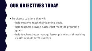 OUR OBJECTIVES TODAY
• To discuss solutions that will:
• help students reach their learning goals.
• help teachers provide classes that meet the program’s
goals.
• help teachers better manage lesson planning and teaching
classes of multi-level students.
 