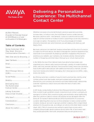 Whether your goal is to provide the best customer experience possible,
increase sales, or reduce costs, the multichannel contact center delivers.
Because customer want – and demand – access to customer service and
support via their channel or media of choice, supporting a voice-only channel is
no longer an option. The question is not if you should support multiple
interaction channels, but which channels you will deploy and when you will
deploy them.
Because customers can take their business elsewhere with the click of a mouse
or swipe of an iPhone device, the need to manage the customer experience has
never been more important. By keeping customers engaged as they browse
and shop your website, your company can increase sales by increasing the
number of shopping carts that make it through your virtual checkout line.
In the 1990s the rise of the Internet made it possible for businesses and
organizations to interact with customers through a variety of media including
email, web chat, and web call back. Fast forward to today, when even pre-teens
have multimodal mobile devices with additional interaction channels, and the
new norm has become instant messaging, short message service (SMS), video,
and social media.
By offering customers a variety of ways to reach your business, and by using
contact center tools that enable more personalized and well-tailored
interactions, your company can enhance customer relationships, optimize the
customer experience, reduce costs and make the most of each sales
opportunity.
A 2011 study conducted by Customer Care Measurement & Consulting found
that, in order to get a problem solved, consumers must contact a company an
average of 4.4 times, that consumer loyalty and satisfaction drop significantly
after the customer makes a second call and then all but disappear after the
third call. Consumer Preference eBook (CPE) found that 6% of consumers
consider defecting after only two-to-three attempts to make contact and 5%
consider closing an account or going to another company after a single failed
attempt. On the positive side, according to an article in the Wall Street Journal
(April, 2011), 70% of consumers are willing to spend more money with a
company that provides good customer service while 15% of consumers said
they would spend 20% more with companies that provide good service.
avaya.com | 1
Delivering a Personalized
Experience: The Multichannel
Contact Center
By Blair Pleasant,
President & Principal Analyst
of COMMfusion LLC and
co-founder of UCStrategies
Table of Contents
Giving Customers What
They Want: Choice in
Communication Channels........ 2
Web Chat and Co-Browsing... 2
Web Call Back.............................. 2
Email................................................ 3
Video............................................... 3
Short Message Service
(SMS)..............................................4
Social Media.................................4
Mobility........................................... 5
Eliminating Silos:
The Multichannel
Contact Center............................ 6
Letting Customers
Choose their Channel................ 7
Why Now?..................................... 8
Considerations ............................ 9
Conclusion..................................... 9
About the author...................... 10
 