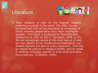 Literature

 “New Zealand is one of the highest migrant
  receiving countries in the world. The 2001 Census
  revealed that 10% of the population is comprised of
  ethnic minority people other than Mąori and Pacific
  peoples. This figure is projected by Statistics New
  Zealand to be 18% by 2021,” (Singham, 2006, p.33).
  We are increasingly aware of the overt nature of what
  we may classify as our „multicultural classrooms‟, yet
  diverse learners are part of every classroom. This may
  be related to cultural or religious beliefs, special needs
  or abilities, language, gender or even socio-economic
  circumstances. (Chisholm, 1998).
 
