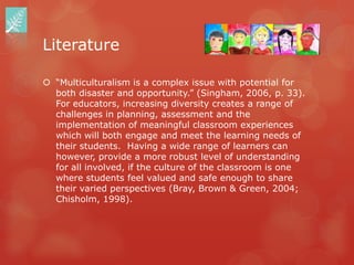 Literature

 “Multiculturalism is a complex issue with potential for
  both disaster and opportunity.” (Singham, 2006, p. 33).
  For educators, increasing diversity creates a range of
  challenges in planning, assessment and the
  implementation of meaningful classroom experiences
  which will both engage and meet the learning needs of
  their students. Having a wide range of learners can
  however, provide a more robust level of understanding
  for all involved, if the culture of the classroom is one
  where students feel valued and safe enough to share
  their varied perspectives (Bray, Brown & Green, 2004;
  Chisholm, 1998).
 