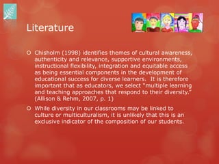 Literature

 Chisholm (1998) identifies themes of cultural awareness,
  authenticity and relevance, supportive environments,
  instructional flexibility, integration and equitable access
  as being essential components in the development of
  educational success for diverse learners. It is therefore
  important that as educators, we select “multiple learning
  and teaching approaches that respond to their diversity.”
  (Allison & Rehm, 2007, p. 1)
 While diversity in our classrooms may be linked to
  culture or multiculturalism, it is unlikely that this is an
  exclusive indicator of the composition of our students.
 