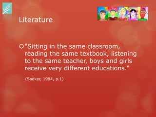 Literature


"Sitting in the same classroom,
 reading the same textbook, listening
 to the same teacher, boys and girls
 receive very different educations.“
  (Sadker, 1994, p.1)
 