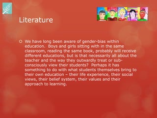 Literature

 We have long been aware of gender-bias within
  education. Boys and girls sitting with in the same
  classroom, reading the same book, probably will receive
  different educations, but is that necessarily all about the
  teacher and the way they outwardly treat or sub-
  consciously view their students? Perhaps it has
  something to do with what students themselves bring to
  their own education – their life experience, their social
  views, their belief system, their values and their
  approach to learning.
 