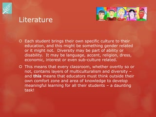 Literature

 Each student brings their own specific culture to their
  education, and this might be something gender related
  or it might not. Diversity may be part of ability or
  disability. It may be language, accent, religion, dress,
  economic, interest or even sub-culture related.
 This means that every classroom, whether overtly so or
  not, contains layers of multiculturalism and diversity –
  and this means that educators must think outside their
  own comfort zone and area of knowledge to develop
  meaningful learning for all their students – a daunting
  task!
 