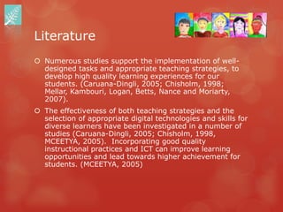 Literature
 Numerous studies support the implementation of well-
  designed tasks and appropriate teaching strategies, to
  develop high quality learning experiences for our
  students. (Caruana-Dingli, 2005; Chisholm, 1998;
  Mellar, Kambouri, Logan, Betts, Nance and Moriarty,
  2007).
 The effectiveness of both teaching strategies and the
  selection of appropriate digital technologies and skills for
  diverse learners have been investigated in a number of
  studies (Caruana-Dingli, 2005; Chisholm, 1998,
  MCEETYA, 2005). Incorporating good quality
  instructional practices and ICT can improve learning
  opportunities and lead towards higher achievement for
  students. (MCEETYA, 2005)
 