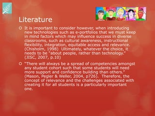 Literature
 It is important to consider however, when introducing
  new technologies such as e-portfolios that we must keep
  in mind factors which may influence success in diverse
  classrooms, such as cultural awareness, instructional
  flexibility, integration, equitable access and relevance.
  (Chisholm, 1998) Ultimately, whatever the choice, it
  needs to be “about people, rather than technology.”
  (JISC, 2007, p.10)
 “There will always be a spread of competencies amongst
  any student cohort such that some students will need
  more support and confidence building than others.”
  (Mason, Pegler & Weller, 2004, p726). Therefore, the
  concept of relevance and the challenges associated with
  creating it for all students is a particularly important
  one.
 
