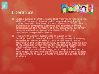 Literature
 Ladson-Billings (1995b), states that “relevance refers to the
  ability of the curriculum to make deep and meaningful
  connections with the lives of the students” (p. 333). The
  challenge of developing authentic and relevant learning
  experiences is the normality of every classroom, but it may
  be more evident in classrooms where the learning
  population is especially diverse.
 If we are to employ digital tools to assist in the
  development of meaningful and culturally relevant learning
  experiences, we must select those which may do so in
  meaningful and unobtrusive ways, so that they become part
  of the normality of the learner by facilitating contextual and
  relational learning. (Jarrott & Gambrel, 2011; JISC,
  2007) Mediums such as blogs, wikis, digital timelines or
  mind maps, forums and e-portfolios are just a small sample
  of the plethora of Web 2.0 tools available to educators and
  students.
 