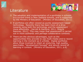 Literature
 The adoption and implementation of e-portfolios in schools
  is a current trend in New Zealand schools, and is supported
  by the Ministry of Education. (Ministry of Education, 2011)
 E-portfolios are often viewed as purely assessment-based
  technology. Recently there has been more of a drive
  towards using both the technology and the assessment
  more effectively. (Jarrott & Gambrel, 2011; Ring &
  Ramirez, 2012) This may mean that assessment is carried
  out in more authentic and perhaps collaborative contexts.
 There are the obvious advantages, such as the
  opportunities they provide to use multi-media and to record
  learning in the moment as it unfolds. Digital portfolios
  allow those involved to retain an enduring, high quality,
  searchable, “development focused” and secure record of
  learning in context. (Ministry of Education, 2011, p.6)
 