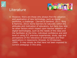 Literature
 However, there are those who always find the adoption
  and application of new technology, such as digital
  portfolios, a challenge. (Jarrott & Gambrel, 2011; Ring
  & Ramirez, 2012) Some barriers lie naturally within the
  attitudes and motivation of educators, but here may also
  be other factors which impact upon teacher adoption of
  digital technologies, such as the needs of the class and
  the facilitator at the time, individual confidence and skill
  level in using ICT, previous experiences, study, age and
  perceptions of the relevance of technologies and their
  applications in classrooms (Knezek, & Christensen,
  1999). It may simply be that have not been exposed to
  current pedagogy in this area.
 