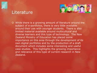 Literature

 While there is a growing amount of literature around the
  subject of e-portfolios, there is very little available
  around their use with younger students. There is also
  limited material available around multicultural and
  diverse learners and this type of technology. The New
  Zealand Ministry of Education has placed some
  importance on this area through the development of its
  own digital portfolios and by the production of a draft
  document which includes some interesting and useful
  case studies. This highlights the growing importance
  and relevance of this type of current research in New
  Zealand.
 