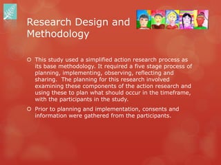 Research Design and
Methodology

 This study used a simplified action research process as
  its base methodology. It required a five stage process of
  planning, implementing, observing, reflecting and
  sharing. The planning for this research involved
  examining these components of the action research and
  using these to plan what should occur in the timeframe,
  with the participants in the study.
 Prior to planning and implementation, consents and
  information were gathered from the participants.
 