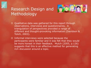 Research Design and
Methodology

 Qualitative data was gathered for this report through
  observations, interviews and questionnaires. A
  triangulation of perspectives provided a range of
  different and thought-provoking information (Davidson &
  Tolich, 2003).
 Informal interviews were selected because the
  participants were familiar and it was felt that they would
  be more honest in their feedback. Mutch (2005, p.126)
  suggests that this is an effective method for generating
  rich discussion around a topic.
 