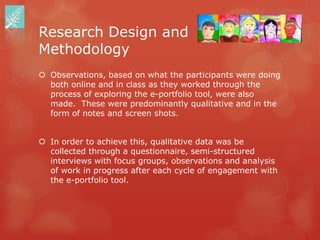 Research Design and
Methodology
 Observations, based on what the participants were doing
  both online and in class as they worked through the
  process of exploring the e-portfolio tool, were also
  made. These were predominantly qualitative and in the
  form of notes and screen shots.


 In order to achieve this, qualitative data was be
  collected through a questionnaire, semi-structured
  interviews with focus groups, observations and analysis
  of work in progress after each cycle of engagement with
  the e-portfolio tool.
 