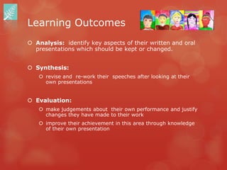 Learning Outcomes
 Analysis: identify key aspects of their written and oral
  presentations which should be kept or changed.


 Synthesis:
    revise and re-work their speeches after looking at their
     own presentations


 Evaluation:
    make judgements about their own performance and justify
     changes they have made to their work
    improve their achievement in this area through knowledge
     of their own presentation
 