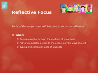 Reflective Focus


Parts of the project that will help me to focus on reflection


 What?
     Communication through the medium of e-portfolio
     Fair and equitable access to the online learning environment
     Typing and computer skills of students
 