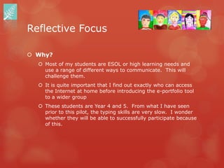 Reflective Focus

 Why?
   Most of my students are ESOL or high learning needs and
    use a range of different ways to communicate. This will
    challenge them.
   It is quite important that I find out exactly who can access
    the Internet at home before introducing the e-portfolio tool
    to a wider group
   These students are Year 4 and 5. From what I have seen
    prior to this pilot, the typing skills are very slow. I wonder
    whether they will be able to successfully participate because
    of this.
 