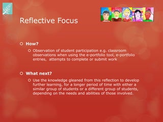 Reflective Focus


 How?
    Observation of student participation e.g. classroom
     observations when using the e-portfolio tool, e-portfolio
     entries, attempts to complete or submit work


 What next?
    Use the knowledge gleaned from this reflection to develop
     further learning, for a longer period of time with either a
     similar group of students or a different group of students,
     depending on the needs and abilities of those involved.
 