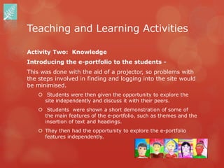 Teaching and Learning Activities

Activity Two: Knowledge
Introducing the e-portfolio to the students -
This was done with the aid of a projector, so problems with
the steps involved in finding and logging into the site would
be minimised.
     Students were then given the opportunity to explore the
      site independently and discuss it with their peers.
     Students were shown a short demonstration of some of
      the main features of the e-portfolio, such as themes and the
      insertion of text and headings.
     They then had the opportunity to explore the e-portfolio
      features independently.
 