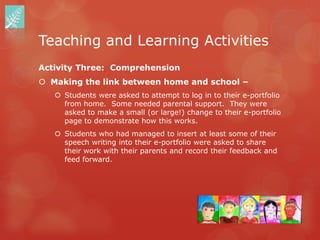 Teaching and Learning Activities
Activity Three: Comprehension
 Making the link between home and school –
    Students were asked to attempt to log in to their e-portfolio
     from home. Some needed parental support. They were
     asked to make a small (or large!) change to their e-portfolio
     page to demonstrate how this works.
    Students who had managed to insert at least some of their
     speech writing into their e-portfolio were asked to share
     their work with their parents and record their feedback and
     feed forward.
 