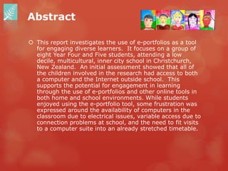 Abstract

 This report investigates the use of e-portfolios as a tool
  for engaging diverse learners. It focuses on a group of
  eight Year Four and Five students, attending a low
  decile, multicultural, inner city school in Christchurch,
  New Zealand. An initial assessment showed that all of
  the children involved in the research had access to both
  a computer and the Internet outside school. This
  supports the potential for engagement in learning
  through the use of e-portfolios and other online tools in
  both home and school environments. While students
  enjoyed using the e-portfolio tool, some frustration was
  expressed around the availability of computers in the
  classroom due to electrical issues, variable access due to
  connection problems at school, and the need to fit visits
  to a computer suite into an already stretched timetable.
 
