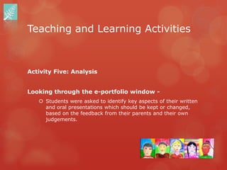 Teaching and Learning Activities



Activity Five: Analysis


Looking through the e-portfolio window -
    Students were asked to identify key aspects of their written
     and oral presentations which should be kept or changed,
     based on the feedback from their parents and their own
     judgements.
 