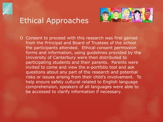 Ethical Approaches

 Consent to proceed with this research was first gained
  from the Principal and Board of Trustees of the school
  the participants attended. Ethical consent permission
  forms and information, using guidelines provided by the
  University of Canterbury were then distributed to
  participating students and their parents. Parents were
  invited to come and view the e-portfolio tool and ask
  questions about any part of the research and potential
  risks or issues arising from their child‟s involvement. To
  help ensure safety cultural related to English language
  comprehension, speakers of all languages were able to
  be accessed to clarify information if necessary.
 