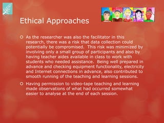 Ethical Approaches

 As the researcher was also the facilitator in this
  research, there was a risk that data collection could
  potentially be compromised. This risk was minimized by
  involving only a small group of participants and also by
  having teacher aides available in class to work with
  students who needed assistance. Being well prepared in
  advance and checking equipment functionality, electricity
  and Internet connections in advance, also contributed to
  smooth running of the teaching and learning sessions.
 Having permission to video-tape teaching and learning
  made observations of what had occurred somewhat
  easier to analyse at the end of each session.
 