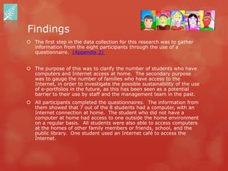 Findings
 The first step in the data collection for this research was to gather
  information from the eight participants through the use of a
  questionnaire. (Appendix 2)


 The purpose of this was to clarify the number of students who have
  computers and Internet access at home. The secondary purpose
  was to gauge the number of families who have access to the
  Internet, in order to investigate the possible sustainability of the use
  of e-portfolios in the future, as this has been seen as a potential
  barrier to their use by staff and the management team in the past.
 All participants completed the questionnaires. The information from
  them showed that 7 out of the 8 students had a computer, with an
  Internet connection at home. The student who did not have a
  computer at home had access to one outside the home environment
  on a regular basis. All students were also able to access computers
  at the homes of other family members or friends, school, and the
  public library. One student used an Internet café to access the
  Internet.
 
