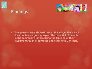 Findings



 The questionnaire showed that at this stage, the school
  does not have a good grasp on the potential of parents
  in the community for accessing the learning of their
  students through e-portfolios and other Web 2.0 tools.
 