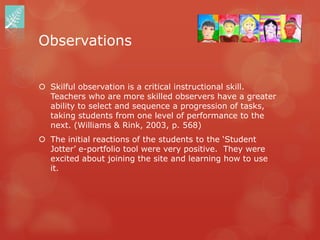 Observations


 Skilful observation is a critical instructional skill.
  Teachers who are more skilled observers have a greater
  ability to select and sequence a progression of tasks,
  taking students from one level of performance to the
  next. (Williams & Rink, 2003, p. 568)
 The initial reactions of the students to the „Student
  Jotter‟ e-portfolio tool were very positive. They were
  excited about joining the site and learning how to use
  it.
 