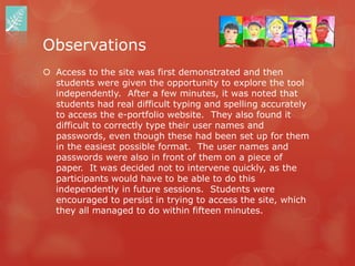 Observations
 Access to the site was first demonstrated and then
  students were given the opportunity to explore the tool
  independently. After a few minutes, it was noted that
  students had real difficult typing and spelling accurately
  to access the e-portfolio website. They also found it
  difficult to correctly type their user names and
  passwords, even though these had been set up for them
  in the easiest possible format. The user names and
  passwords were also in front of them on a piece of
  paper. It was decided not to intervene quickly, as the
  participants would have to be able to do this
  independently in future sessions. Students were
  encouraged to persist in trying to access the site, which
  they all managed to do within fifteen minutes.
 