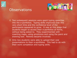 Observations

 Two subsequent sessions were spent typing speeches
  into the e-portfolios. Typing skills improved over this
  very short time and the confidence level of the
  participants appeared to grow. It was at this stage that
  students began to access their e-portfolios at home,
  without being asked to. They experimented with
  inserting maps, using emoticons and using the paint and
  drawing tool. Parents became involved.
 Only two students were able to upload their oral
  presentations to their e-portfolios. This had to do with
  their work completion and typing skills.
 