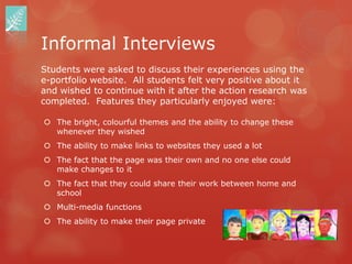 Informal Interviews
Students were asked to discuss their experiences using the
e-portfolio website. All students felt very positive about it
and wished to continue with it after the action research was
completed. Features they particularly enjoyed were:

 The bright, colourful themes and the ability to change these
  whenever they wished
 The ability to make links to websites they used a lot
 The fact that the page was their own and no one else could
  make changes to it
 The fact that they could share their work between home and
  school
 Multi-media functions
 The ability to make their page private
 