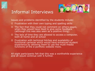 Informal Interviews
Issues and problems identified by the students include:
 Frustration with their own typing and spelling skills
 The fact that they could not comment on others pages,
  when they would have liked to give some feedback
  (although this was also seen as a positive thing)
 The lack of time they are allowed to access a computer,
  both at home and at school
 Frustration with technical hitches and availability of
  functional cameras which would have enhanced student
  experience by allowing them to use the multi-media
  functions of the e-portfolio website more.


All eight participants felt that this was a worthwhile experience
and all would continue with it further.
 