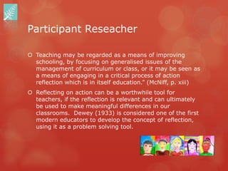 Participant Reseacher

 Teaching may be regarded as a means of improving
  schooling, by focusing on generalised issues of the
  management of curriculum or class, or it may be seen as
  a means of engaging in a critical process of action
  reflection which is in itself education.” (McNiff, p. xiii)
 Reflecting on action can be a worthwhile tool for
  teachers, if the reflection is relevant and can ultimately
  be used to make meaningful differences in our
  classrooms. Dewey (1933) is considered one of the first
  modern educators to develop the concept of reflection,
  using it as a problem solving tool.
 