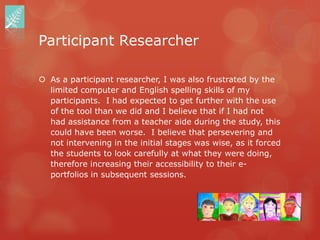 Participant Researcher

 As a participant researcher, I was also frustrated by the
  limited computer and English spelling skills of my
  participants. I had expected to get further with the use
  of the tool than we did and I believe that if I had not
  had assistance from a teacher aide during the study, this
  could have been worse. I believe that persevering and
  not intervening in the initial stages was wise, as it forced
  the students to look carefully at what they were doing,
  therefore increasing their accessibility to their e-
  portfolios in subsequent sessions.
 