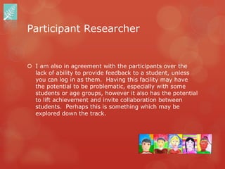 Participant Researcher


 I am also in agreement with the participants over the
  lack of ability to provide feedback to a student, unless
  you can log in as them. Having this facility may have
  the potential to be problematic, especially with some
  students or age groups, however it also has the potential
  to lift achievement and invite collaboration between
  students. Perhaps this is something which may be
  explored down the track.
 