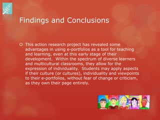 Findings and Conclusions


 This action research project has revealed some
  advantages in using e-portfolios as a tool for teaching
  and learning, even at this early stage of their
  development. Within the spectrum of diverse learners
  and multicultural classrooms, they allow for the
  expression of individuality. Students may apply aspects
  if their culture (or cultures), individuality and viewpoints
  to their e-portfolios, without fear of change or criticism,
  as they own their page entirely.
 