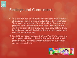 Findings and Conclusions

 As a tool for ESL or students who struggle with aspects
  of language, there are many advantages to e-portfolios.
  They have the potential for real tracking of a student‟s
  progress and development over time. Because of the
  short time span of this study, we were only able to track
  limited progress with both learning and the engagement
  with the e-portfolio tool.
 It might be noted however, that the Year 5 students who
  did engage with the tool and uploaded their multimedia
  presentations, achieved excellent results in our school
  speech competitions.
 