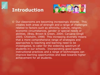 Introduction

 Our classrooms are becoming increasingly diverse. This
  creates both areas of strength and a range of challenges
  related to factors such as ethnicity, culture, religion,
  economic circumstances, gender or special needs or
  abilities. (Bray, Brown & Green, 2004; Caruana-Dingli
  2005; Chisholm, 1998) This increasing diversity means
  that a more comprehensive range of strategies and
  approaches to teaching and learning need to be
  investigated, to cater for the widening spectrum of
  students in our schools. Incorporating good quality
  instructional practices and a range of technologies can
  improve learning opportunities and lead towards higher
  achievement for all students.
 