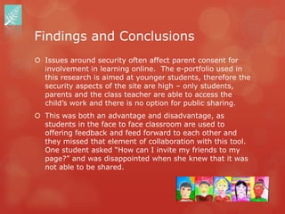Findings and Conclusions
 Issues around security often affect parent consent for
  involvement in learning online. The e-portfolio used in
  this research is aimed at younger students, therefore the
  security aspects of the site are high – only students,
  parents and the class teacher are able to access the
  child‟s work and there is no option for public sharing.
 This was both an advantage and disadvantage, as
  students in the face to face classroom are used to
  offering feedback and feed forward to each other and
  they missed that element of collaboration with this tool.
  One student asked “How can I invite my friends to my
  page?” and was disappointed when she knew that it was
  not able to be shared.
 