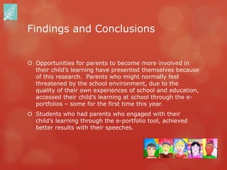 Findings and Conclusions


 Opportunities for parents to become more involved in
  their child‟s learning have presented themselves because
  of this research. Parents who might normally feel
  threatened by the school environment, due to the
  quality of their own experiences of school and education,
  accessed their child‟s learning at school through the e-
  portfolios – some for the first time this year.
 Students who had parents who engaged with their
  child‟s learning through the e-portfolio tool, achieved
  better results with their speeches.
 