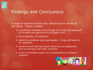 Findings and Conclusions

A range of external factors also influenced the results of
this study. These included:
     a stretched timetable (even though this study was designed
      to fit within the spectrum of an English unit)
     the availability of computers
     electricity problems (post earthquake – things still need to
      be repaired!)
     issues around sharing limited resources and equipment,
      such as cameras and video recorders
     a lack of available experts for troubleshooting hardware
      problems
 