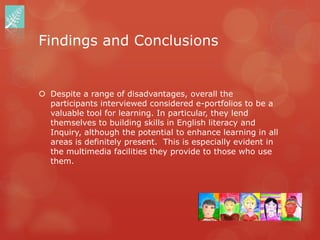 Findings and Conclusions


 Despite a range of disadvantages, overall the
  participants interviewed considered e-portfolios to be a
  valuable tool for learning. In particular, they lend
  themselves to building skills in English literacy and
  Inquiry, although the potential to enhance learning in all
  areas is definitely present. This is especially evident in
  the multimedia facilities they provide to those who use
  them.
 