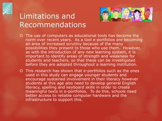 Limitations and
Recommendations
 The use of computers as educational tools has become the
  norm over recent years. As a tool e-portfolios are becoming
  an area of increased scrutiny because of the many
  possibilities they present to those who use them. However,
  as with the introduction of any new learning system, it is
  important to identify areas of strength and weakness for
  students and teachers, so that these can be investigated
  before they are adopted throughout a learning institution.
 This research has shown that e-portfolios such as the ones
  used in this study can engage younger students and
  encourage sustained involvement in their literacy however
  students at this age also need to develop general English
  literacy, spelling and keyboard skills in order to create
  meaningful texts in e-portfolios. To do this, schools need
  better access to reliable computer hardware and the
  infrastructure to support this.
 