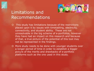 Limitations and
Recommendations
 This study has limitations because of the restrictions
  placed upon it by issues with timetabling, electricity,
  connectivity, and student ability. These are not
  unresolvable in the big scheme of e-portfolios, however
  they have had an impact on this research and because
  of that, a true picture of the potential of this tool may
  not be represented in the findings.
 More study needs to be done with younger students over
  a longer period of time in order to establish a bigger
  picture of the merits and drawbacks of e-portfolio
  platforms such as the one used in this study.
 