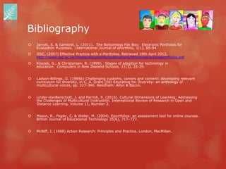 Bibliography
   Jarrott, S. & Gambrel, L. (2011). The Bottomless File Box: Electronic Portfolios for
    Evaluation Purposes. International Journal of ePortfolio, 1(1), 85-94.
   JISC, (2007) Effective Practice with e-Portfolios. Retrieved 19th April 2012,
    http://www.jisc.ac.uk/media/documents/publications/effectivepracticeeportfolios.pdf
   Knezek, G., & Christensen, R. (1999). Stages of adoption for technology in
    education. Computers in New Zealand Schools, 11(3), 25-29.


   Ladson-Billings, G. (1995b) Challenging customs, canons and content: developing relevant
    curriculum for diversity, in C. A. Grant (Ed) Educating for Diversity: an anthology of
    multicultural voices, pp. 327-340. Needham: Allyn & Bacon.


   Linder-VanBerschott, J. and Parrish, P. (2010). Cultural Dimensions of Learning: Addressing
    the Challenges of Multicultural Instruction. International Review of Research in Open and
    Distance Learning. Volume 11, Number 2.


   Mason, R., Pegler, C. & Weller, M. (2004). Eportfolios: an assessment tool for online courses.
    British Journal of Educational Technology 35(6), 717–727.


   McNiff, J. (1988) Action Research: Principles and Practice. London, MacMillan.
 